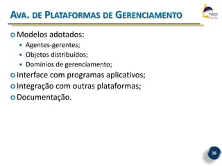 AVA. DE PLATAFORMAS DE GERENCIAMENTO
 Modelos     adotados:
     Agentes-gerentes;
     Objetos distribuídos;
     Domínios de gerenciamento;
 Interfacecom programas aplicativos;
 Integração com outras plataformas;
 Documentação.




                                        36
 