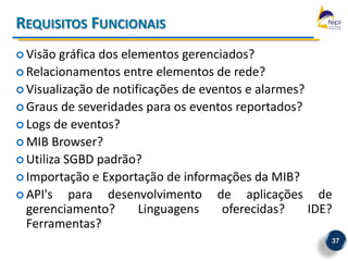 REQUISITOS FUNCIONAIS
 Visão  gráfica dos elementos gerenciados?
 Relacionamentos entre elementos de rede?
 Visualização de notificações de eventos e alarmes?
 Graus de severidades para os eventos reportados?
 Logs de eventos?
 MIB Browser?
 Utiliza SGBD padrão?
 Importação e Exportação de informações da MIB?
 API's    para desenvolvimento de aplicações de
  gerenciamento?        Linguagens    oferecidas?    IDE?
  Ferramentas?
                                                        37
 