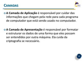CAMADAS
A Camada de Aplicação é responsável por cuidar das
 informações que chegam pela rede para cada programa
 de computador que está sendo usado no computador.

A Camada de Apresentação é responsável por formatar
 e estruturar os dados de uma forma que eles possam
 ser entendidos por outra máquina. Ela cuida da
 criptografia se necessário.



                                                       6
 