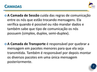 CAMADAS
A Camada de Sessão cuida das regras de comunicação
 entre os nós que estão trocando mensagens. Ela
 verifica quando é possível ou não mandar dados e
 também sabe que tipo de comunicação os nós
 possuem (simplex, duplex, semi-duplex).

A Camada de Transporte é responsável por quebrar a
 mensagem em pacotes menores para que ela seja
 transmitida. Também é responsável por depois montar
 os diversos pacotes em uma única mensagem
 posteriormente.
                                                       7
 