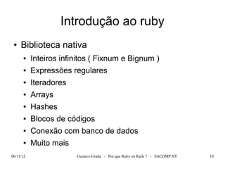 Introdução ao ruby
 ●   Biblioteca nativa
      ●    Inteiros infinitos ( Fixnum e Bignum )
      ●    Expressões regulares
      ●    Iteradores
      ●    Arrays
      ●    Hashes
      ●    Blocos de códigos
      ●    Conexão com banco de dados
      ●    Muito mais
06/11/12                Gustavo Graña - Por que Ruby on Rails ? - SACOMP XV   10
 