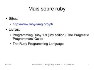 Mais sobre ruby
 ●   Sites:
      ●    http://www.ruby-lang.org/pt/
 ●   Livros:
      ●    Programming Ruby 1.9 (3rd edition): The Pragmatic
           Programmers' Guide
      ●    The Ruby Programming Language




06/11/12                Gustavo Graña - Por que Ruby on Rails ? - SACOMP XV   12
 