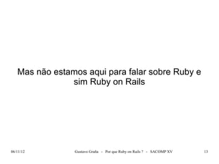 Mas não estamos aqui para falar sobre Ruby e
               sim Ruby on Rails




06/11/12        Gustavo Graña - Por que Ruby on Rails ? - SACOMP XV   13
 
