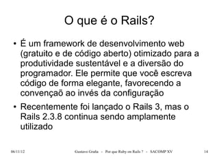 O que é o Rails?
 ●   É um framework de desenvolvimento web
     (gratuito e de código aberto) otimizado para a
     produtividade sustentável e a diversão do
     programador. Ele permite que você escreva
     código de forma elegante, favorecendo a
     convençaõ ao invés da configuração
 ●   Recentemente foi lançado o Rails 3, mas o
     Rails 2.3.8 continua sendo amplamente
     utilizado

06/11/12           Gustavo Graña - Por que Ruby on Rails ? - SACOMP XV   14
 