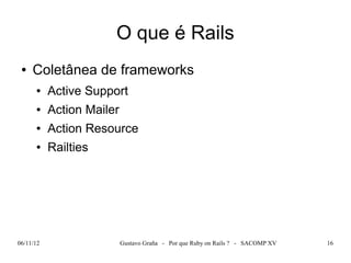 O que é Rails
 ●   Coletânea de frameworks
      ●    Active Support
      ●    Action Mailer
      ●    Action Resource
      ●    Railties




06/11/12                   Gustavo Graña - Por que Ruby on Rails ? - SACOMP XV   16
 
