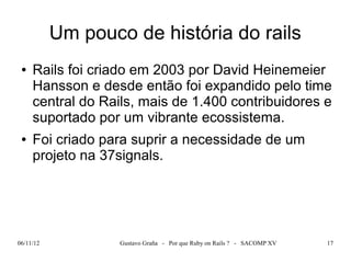 Um pouco de história do rails
 ●   Rails foi criado em 2003 por David Heinemeier
     Hansson e desde então foi expandido pelo time
     central do Rails, mais de 1.400 contribuidores e
     suportado por um vibrante ecossistema.
 ●   Foi criado para suprir a necessidade de um
     projeto na 37signals.




06/11/12           Gustavo Graña - Por que Ruby on Rails ? - SACOMP XV   17
 