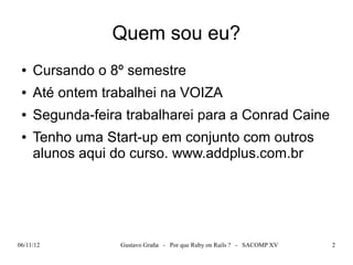 Quem sou eu?
 ●   Cursando o 8º semestre
 ●   Até ontem trabalhei na VOIZA
 ●   Segunda-feira trabalharei para a Conrad Caine
 ●   Tenho uma Start-up em conjunto com outros
     alunos aqui do curso. www.addplus.com.br




06/11/12          Gustavo Graña - Por que Ruby on Rails ? - SACOMP XV   2
 