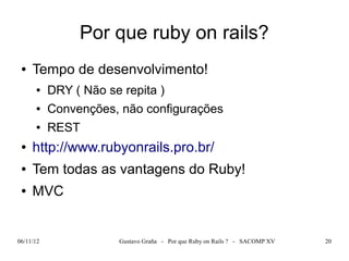 Por que ruby on rails?
 ●   Tempo de desenvolvimento!
      ●    DRY ( Não se repita )
      ●    Convenções, não configurações
      ●    REST
 ●   http://www.rubyonrails.pro.br/
 ●   Tem todas as vantagens do Ruby!
 ●   MVC


06/11/12               Gustavo Graña - Por que Ruby on Rails ? - SACOMP XV   20
 
