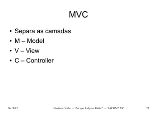 MVC
 ●   Separa as camadas
 ●   M – Model
 ●   V – View
 ●   C – Controller




06/11/12              Gustavo Graña - Por que Ruby on Rails ? - SACOMP XV   23
 