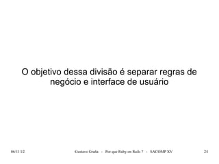 O objetivo dessa divisão é separar regras de
             negócio e interface de usuário




06/11/12           Gustavo Graña - Por que Ruby on Rails ? - SACOMP XV   24
 