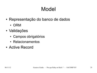 Model
 ●   Representação do banco de dados
      ●    ORM
 ●   Validações
      ●    Campos obrigatórios
      ●    Relacionamentos
 ●   Active Record



06/11/12               Gustavo Graña - Por que Ruby on Rails ? - SACOMP XV   25
 