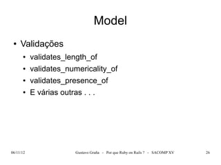 Model
 ●   Validações
      ●    validates_length_of
      ●    validates_numericality_of
      ●    validates_presence_of
      ●    E várias outras . . .




06/11/12                 Gustavo Graña - Por que Ruby on Rails ? - SACOMP XV   26
 