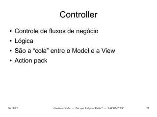 Controller
 ●   Controle de fluxos de negócio
 ●   Lógica
 ●   São a “cola” entre o Model e a View
 ●   Action pack




06/11/12           Gustavo Graña - Por que Ruby on Rails ? - SACOMP XV   27
 