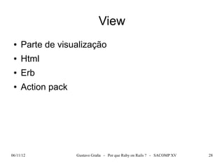 View
 ●   Parte de visualização
 ●   Html
 ●   Erb
 ●   Action pack




06/11/12           Gustavo Graña - Por que Ruby on Rails ? - SACOMP XV   28
 