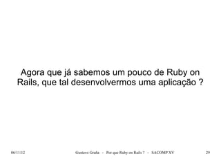 Agora que já sabemos um pouco de Ruby on
   Rails, que tal desenvolvermos uma aplicação ?




06/11/12         Gustavo Graña - Por que Ruby on Rails ? - SACOMP XV   29
 