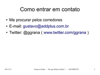 Como entrar em contato
 ●   Me procurar pelos corredores
 ●   E-mail: gustavo@addplus.com.br
 ●   Twitter: @ggrana ( www.twitter.com/ggrana )




06/11/12          Gustavo Graña - Por que Ruby on Rails ? - SACOMP XV   3
 
