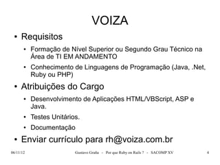 VOIZA
 ●   Requisitos
       ●   Formação de Nível Superior ou Segundo Grau Técnico na
           Área de TI EM ANDAMENTO
       ●   Conhecimento de Linguagens de Programação (Java, .Net,
           Ruby ou PHP)
 ●   Atribuições do Cargo
       ●   Desenvolvimento de Aplicações HTML/VBScript, ASP e
           Java.
       ●   Testes Unitários.
       ●   Documentação
 ●   Enviar currículo para rh@voiza.com.br
06/11/12                  Gustavo Graña - Por que Ruby on Rails ? - SACOMP XV   4
 