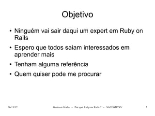 Objetivo
 ●   Ninguém vai sair daqui um expert em Ruby on
     Rails
 ●   Espero que todos saiam interessados em
     aprender mais
 ●   Tenham alguma referência
 ●   Quem quiser pode me procurar




06/11/12         Gustavo Graña - Por que Ruby on Rails ? - SACOMP XV   5
 