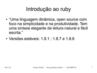 Introdução ao ruby
 ●   “Uma linguagem dinâmica, open source com
     foco na simplicidade e na produtividade. Tem
     uma sintaxe elegante de leitura natural e fácil
     escrita.”
 ●   Versões estáveis: 1.9.1 ; 1.8.7 e 1.8.6




06/11/12           Gustavo Graña - Por que Ruby on Rails ? - SACOMP XV   7
 