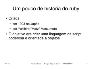 Um pouco de história do ruby
 ●   Criada
      ●    em 1993 no Japão
      ●    por Yukihiro "Matz" Matsumoto
 ●   O objetivo era criar uma linguagem de script
     poderosa e orientada a objetos




06/11/12               Gustavo Graña - Por que Ruby on Rails ? - SACOMP XV   8
 