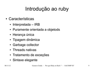 Introdução ao ruby
 ●   Características
      ●    Interpretada – IRB
      ●    Puramente orientada a objetods
      ●    Herança única
      ●    Tipagem dinâmica
      ●    Garbage collector
      ●    Threads nativas
      ●    Tratamento de exceções
      ●    Sintaxe elegante
06/11/12               Gustavo Graña - Por que Ruby on Rails ? - SACOMP XV   9
 