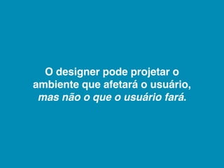 O designer pode projetar o
ambiente que afetará o usuário,
 mas não o que o usuário fará.
 