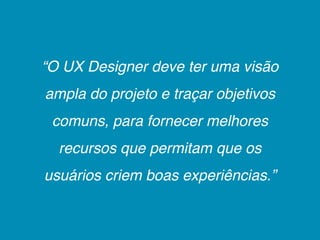 “O UX Designer deve ter uma visão
ampla do projeto e traçar objetivos
 comuns, para fornecer melhores
  recursos que permitam que os
usuários criem boas experiências.”
 