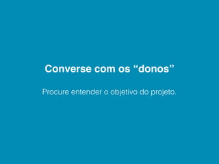 Converse com os “donos”

Procure entender o objetivo do projeto.
 