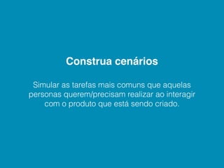 Construa cenários

 Simular as tarefas mais comuns que aquelas
personas querem/precisam realizar ao interagir
    com o produto que está sendo criado.
 