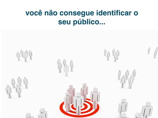 você não consegue identiﬁcar o
        seu público...
 