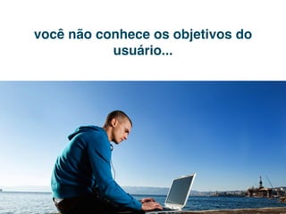 você não conhece os objetivos do
           usuário...
 