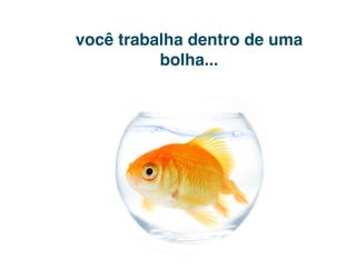 você trabalha dentro de uma
          bolha...
 