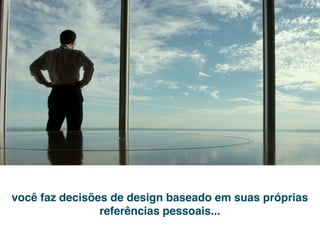 você faz decisões de design baseado em suas próprias
                referências pessoais...
 