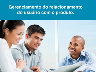 Gerenciamento do relacionamento
   do usuário com o produto.
 