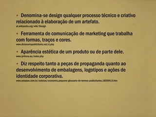  Denomina-se design qualquer processo técnico e criativo
relacionado à elaboração de um artefato.
pt.wikipedia.org/wiki/Design

 Ferramenta de comunicação de marketing que trabalha
com formas, traços e cores.
www.dicionariopublicitario.net/d.php

 Aparência estética de um produto ou de parte dele.
www.ip4inno.eu/index.php

 Diz respeito tanto a peças de propaganda quanto ao
desenvolvimento de embalagens, logotipos e ações de
identidade corporativa.
www.estadao.com.br/noticias/economia,pequeno-glossario-de-termos-publicitarios,185990,0.htm
 
