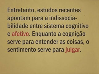 Entretanto, estudos recentes
apontam para a indissocia-
bilidade entre sistema cognitivo
e afetivo. Enquanto a cognição
serve para entender as coisas, o
sentimento serve para julgar.
 