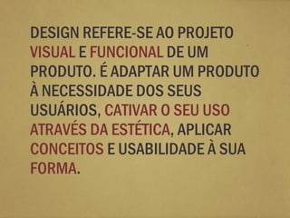 DESIGN REFERE-SE AO PROJETO
VISUAL E FUNCIONAL DE UM
PRODUTO. É ADAPTAR UM PRODUTO
À NECESSIDADE DOS SEUS
USUÁRIOS, CATIVAR O SEU USO
ATRAVÉS DA ESTÉTICA, APLICAR
CONCEITOS E USABILIDADE À SUA
FORMA.
 