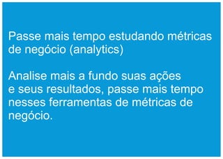 Passe mais tempo estudando métricas
de negócio (analytics)

Analise mais a fundo suas ações
e seus resultados, passe mais tempo
nesses ferramentas de métricas de
negócio.
 