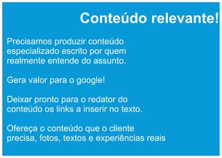 Conteúdo relevante!
Precisamos produzir conteúdo
especializado escrito por quem
realmente entende do assunto.

Gera valor para o google!

Deixar pronto para o redator do
conteúdo os links a inserir no texto.

Ofereça o conteúdo que o cliente
precisa, fotos, textos e experiências reais
 