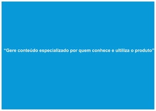 “Gere conteúdo especializado por quem conhece e ultiliza o produto”
 
