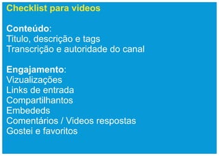 Checklist para videos

Conteúdo:
Titulo, descrição e tags
Transcrição e autoridade do canal

Engajamento:
Vizualizações
Links de entrada
Compartilhantos
Embededs
Comentários / Videos respostas
Gostei e favoritos
 