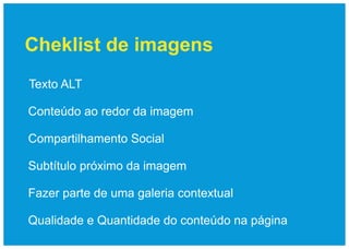 Cheklist de imagens
Texto ALT

Conteúdo ao redor da imagem

Compartilhamento Social

Subtítulo próximo da imagem

Fazer parte de uma galeria contextual

Qualidade e Quantidade do conteúdo na página
 