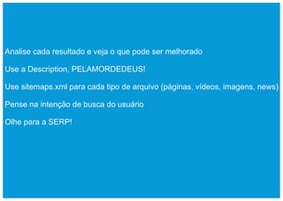 Analise cada resultado e veja o que pode ser melhorado

Use a Description, PELAMORDEDEUS!

Use sitemaps.xml para cada tipo de arquivo (páginas, vídeos, imagens, news)

Pense na intenção de busca do usuário

Olhe para a SERP!
 