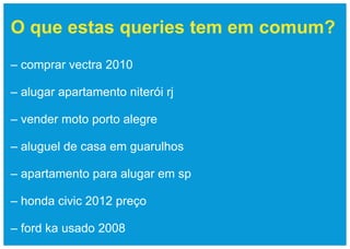O que estas queries tem em comum?
– comprar vectra 2010

– alugar apartamento niterói rj

– vender moto porto alegre

– aluguel de casa em guarulhos

– apartamento para alugar em sp

– honda civic 2012 preço

– ford ka usado 2008
 