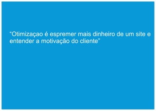 “Otimizaçao é espremer mais dinheiro de um site e
entender a motivação do cliente”
 
