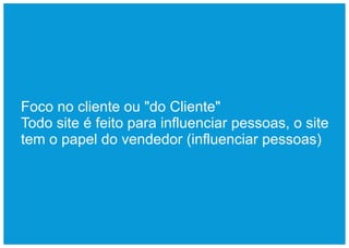 Foco no cliente ou "do Cliente"
Todo site é feito para influenciar pessoas, o site
tem o papel do vendedor (influenciar pessoas)
 