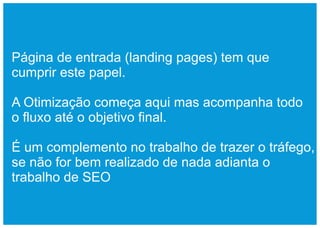 Página de entrada (landing pages) tem que
cumprir este papel.

A Otimização começa aqui mas acompanha todo
o fluxo até o objetivo final.

É um complemento no trabalho de trazer o tráfego,
se não for bem realizado de nada adianta o
trabalho de SEO
 