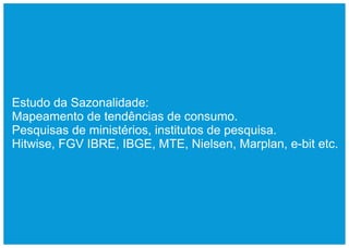 Estudo da Sazonalidade:
Mapeamento de tendências de consumo.
Pesquisas de ministérios, institutos de pesquisa.
Hitwise, FGV IBRE, IBGE, MTE, Nielsen, Marplan, e-bit etc.
 