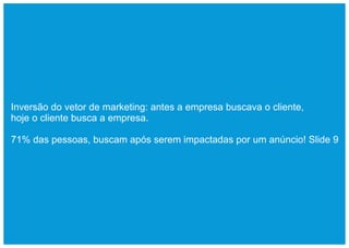 Inversão do vetor de marketing: antes a empresa buscava o cliente,
hoje o cliente busca a empresa.

71% das pessoas, buscam após serem impactadas por um anúncio! Slide 9
 