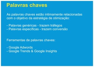 Palavras chaves
As palavras chaves estão intimamente relacionadas
com o objetivo da estratégia de otimização:

- Palavras genéricas - trazem tráfegos
- Palavras específicas - trazem conversão


Ferramentas de palavras chaves:

- Google Adwords
- Google Trends & Google Insights
 
